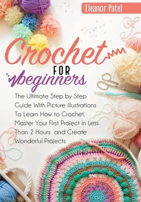 Crochet For Beginners: The Ultimate Step by Step Guide With Picture illustrations To Learn How to Crochet. Master Your First Project In Less by Eleanor Patel