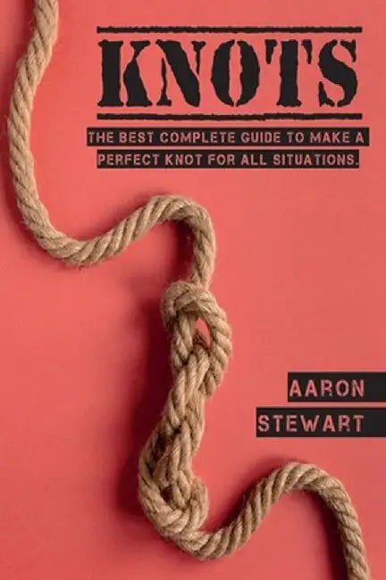 Knots: The Best Complete Guide to Make A Perfect Knot For All Situations by Aaron Stewart