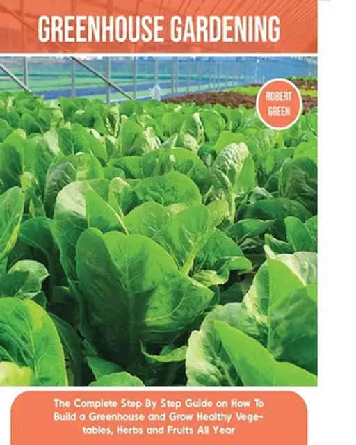Greenhouse Gardening: The Complete Step By Step Guide on How To Build a Greenhouse and Grow Healthy Vegetables, Herbs and Fruits All Year by Robert Green