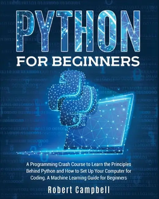 Python for Beginners: A Programming Crash Course to Learn the Principles Behind Python and How to Set Up Your Computer for Coding. A Machine by Robert Campbell