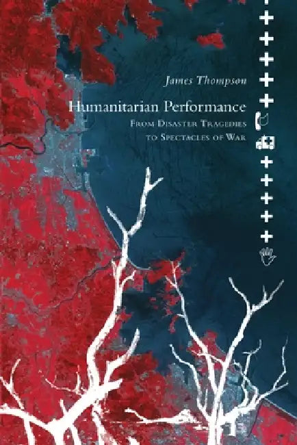 Humanitarian Performance: From Disaster Tragedies to Spectacles of War by James Thompson