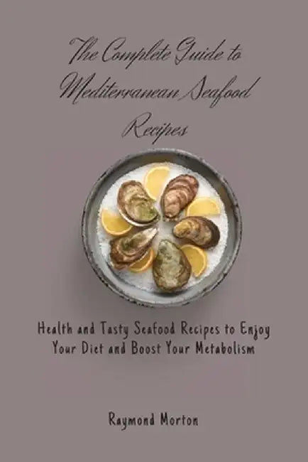 The Complete Guide to Mediterranean Seafood Recipes: Health and Tasty Seafood Recipes to Enjoy Your Diet and Boost Your Metabolism by Raymond Morton