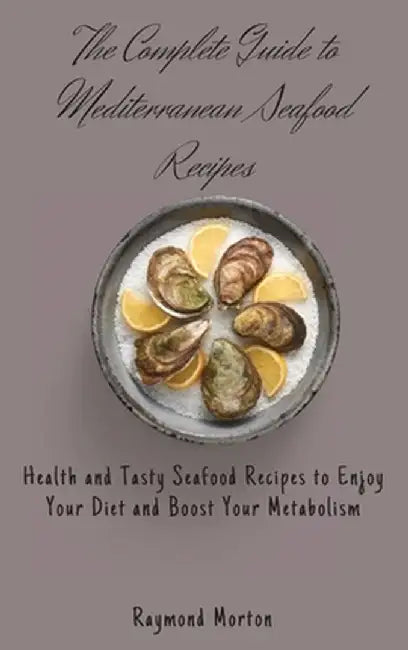 The Complete Guide to Mediterranean Seafood Recipes: Health and Tasty Seafood Recipes to Enjoy Your Diet and Boost Your Metabolism by Raymond Morton