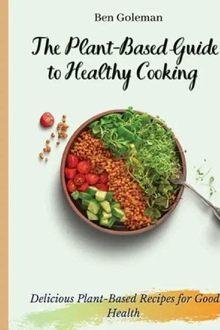 The Plant- Based Guide to Healthy Cooking: Delicious Plant-Based Recipes for Good Health by Ben Goleman