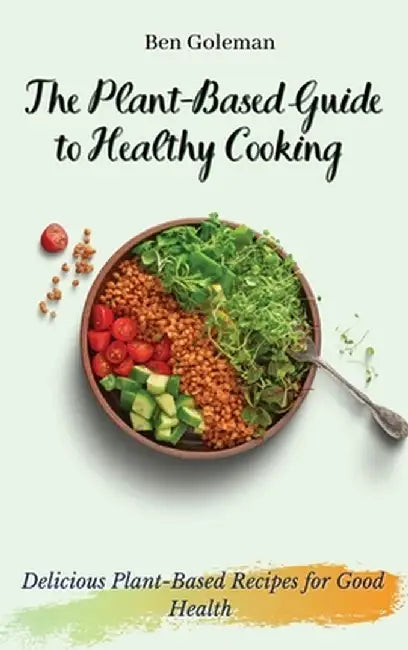 The Plant- Based Guide to Healthy Cooking: Delicious Plant-Based Recipes for Good Health by Ben Goleman