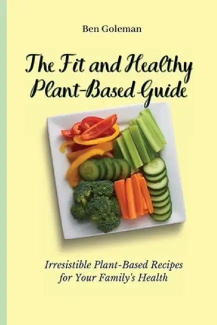 The Fit and Healthy Plant- Based Guide: Irresistible Plant-Based Recipes for Your Family's Health by Ben Goleman