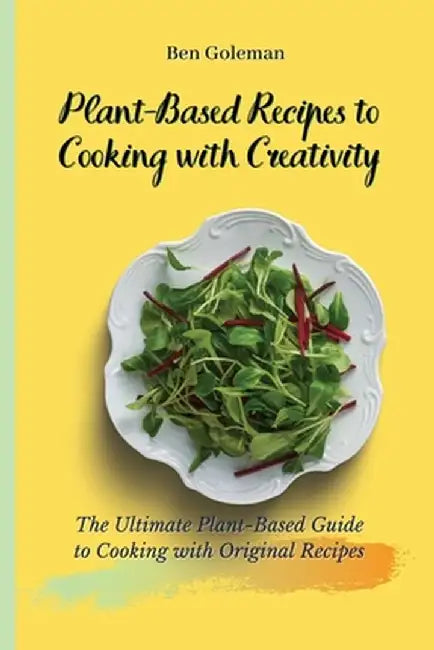 Plant-Based Recipes to Cooking with Creativity: The Ultimate Plant-Based Guide to Cooking with Original Recipes by Ben Goleman