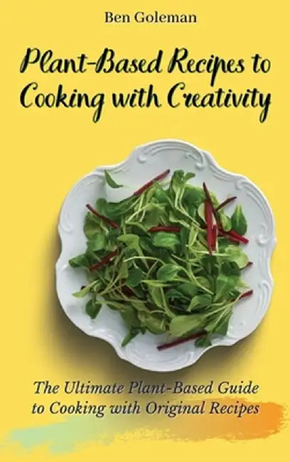Plant-Based Recipes to Cooking with Creativity: The Ultimate Plant-Based Guide to Cooking with Original Recipes by Ben Goleman