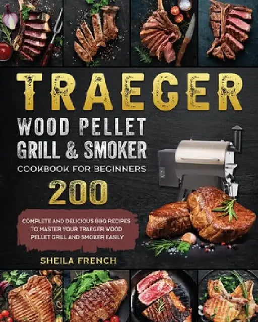 Traeger Wood Pellet Grill And Smoker Cookbook For Beginners: 200 Complete And Delicious BBQ Recipes To Master Your Traeger Wood Pellet Grill And Smoke by Sheila French
