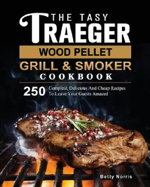 The Tasty Traeger Wood Pellet Grill And Smoker Cookbook: 250 Complete, Delicious And Cheap Recipes To Leave Your Guests Amazed by Betty Norris