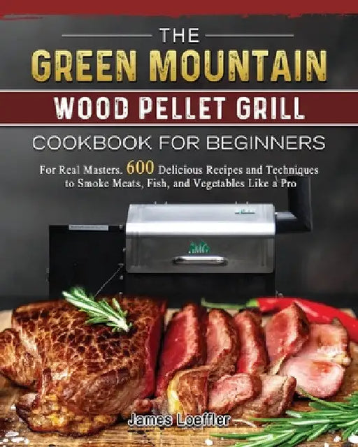 The Green Mountain Wood Pellet Grill Cookbook for Beginners: For Real Masters. 600 Delicious Recipes and Techniques to Smoke Meats, Fish, and Vegetabl by James Loeffler