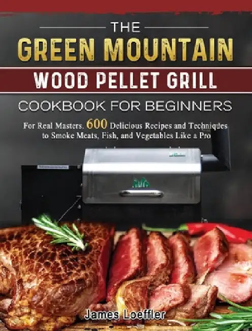 The Green Mountain Wood Pellet Grill Cookbook for Beginners: For Real Masters. 600 Delicious Recipes and Techniques to Smoke Meats, Fish, and Vegetabl by James Loeffler