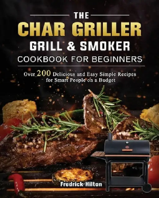 The Char Griller Grill & Smoker Cookbook For Beginners: Over 200 Delicious and Easy Simple Recipes for Smart People on a Budget by Fredrick Hilton