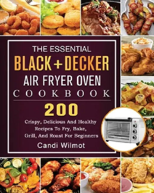 The Essential BLACK+DECKER Air Fryer Oven Cookbook: 200 Crispy, Delicious And Healthy Recipes To Fry, Bake, Grill, And Roast For Beginners by Candi Wilmot