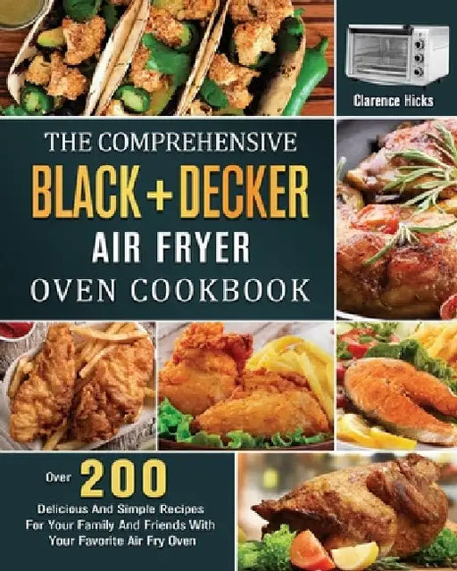 The Comprehensive BLACK+DECKER Air Fryer Oven Cookbook: Over 200 Delicious And Simple Recipes For Your Family And Friends With Your Favorite Air Fry O by Clarence Hicks