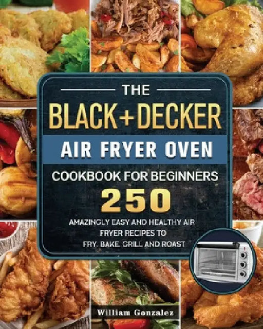 The BLACK+DECKER Air Fryer Oven Cookbook For Beginners: 250 Amazingly Easy And Healthy Air Fryer Recipes To Fry, Bake, Grill And Roast by William Gonzalez