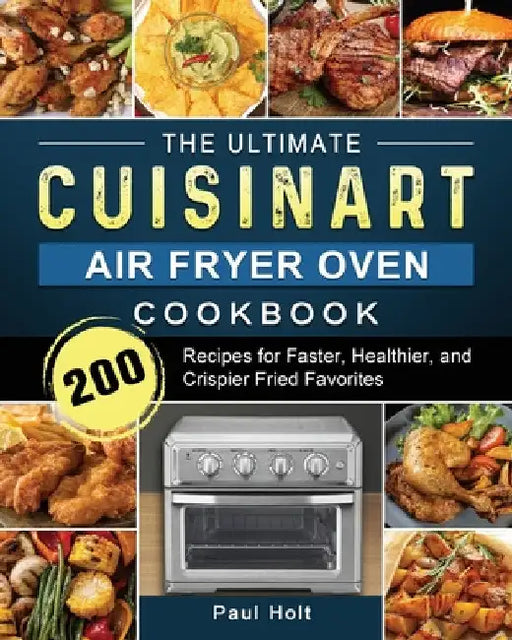 The Ultimate Cuisinart Air Fryer Oven Cookbook: 200 Recipes for Faster, Healthier, and Crispier Fried Favorites by Paul Holt