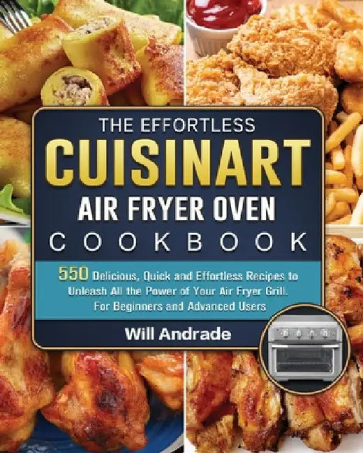 The Effortless Cuisinart Air Fryer Oven Cookbook: 550 Delicious, Quick and Effortless Recipes to Unleash All the Power of Your Air Fryer Grill. For Be by Will Andrade