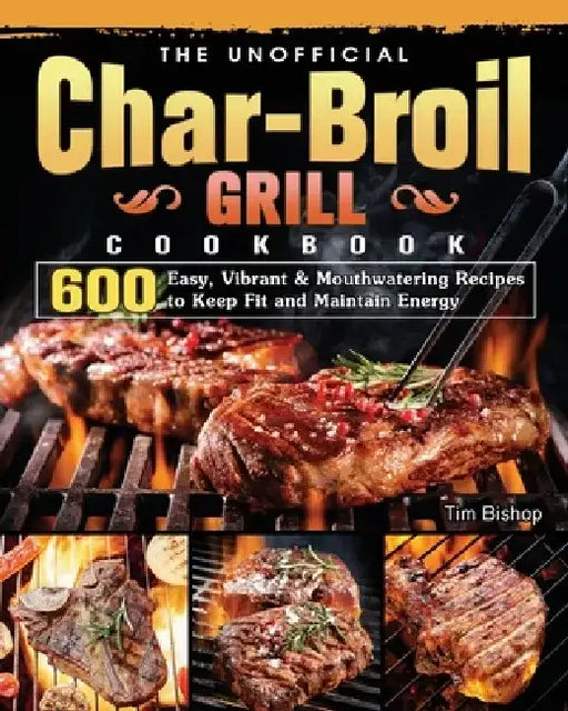 The Unofficial Char-Broil Grill Cookbook: 600 Easy, Vibrant & Mouthwatering Recipes to Keep Fit and Maintain Energy by Tim Bishop