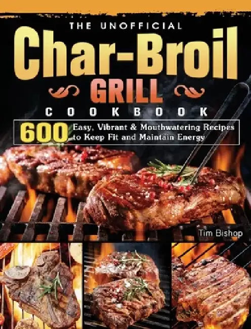 The Unofficial Char-Broil Grill Cookbook: 600 Easy, Vibrant & Mouthwatering Recipes to Keep Fit and Maintain Energy by Tim Bishop