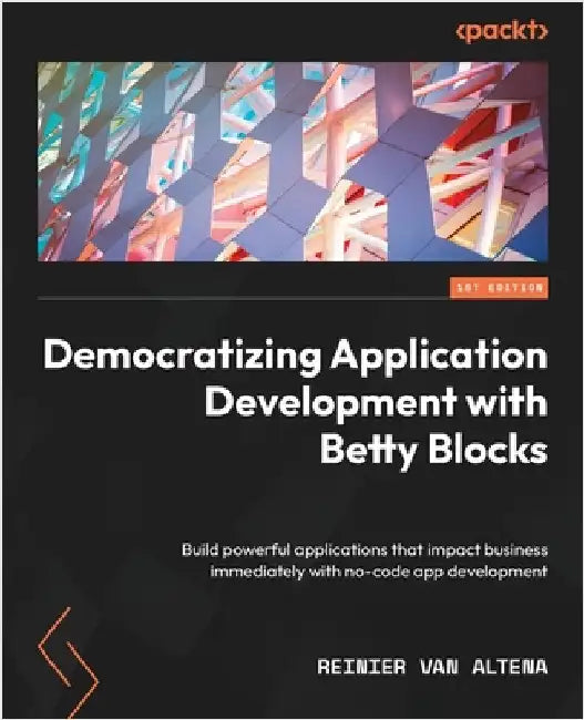Democratizing Application Development with Betty Blocks: Build powerful applications that impact business immediately with no-code app development by Altena, Reinier Van