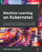Machine Learning on Kubernetes: A practical handbook for building and using a complete open source machine learning platform on Kubernetes by Faisal Masood