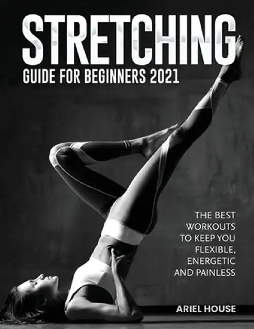 Stretching Guide for Beginners 2021: The Best Workouts to Keep you Flexible, Energetic and Painless by Ariel House
