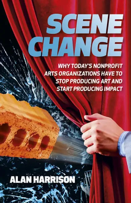 Scene Change: Why Today's Nonprofit Arts Organizations Have to Stop Producing Art and Start Producing Impact by Alan Harrison