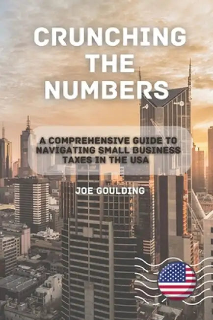 Crunching the Numbers: A Comprehensive Guide to Navigating Small Business Taxes in the USA by Joe Goulding