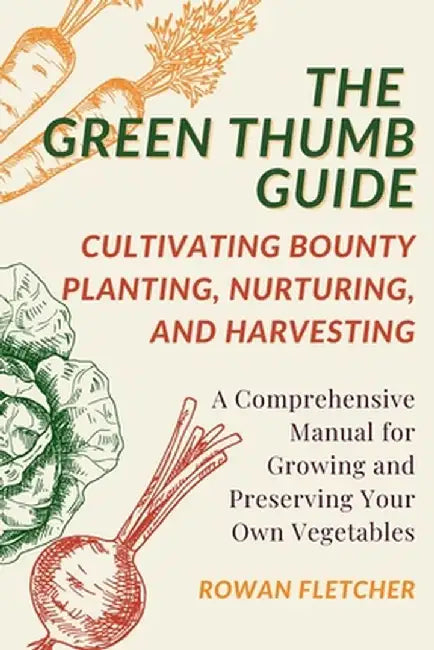 The Green Thumb Guide: Planting, Nurturing, and Harvesting: A Comprehensive Manual for Growing and Preserving Your Own Vegetables by Rowan Fletcher