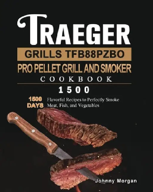 Traeger Grills TFB88PZBO Pro Pellet Grill and Smoker Cookbook 1500: 1500 Days Flavorful Recipes to Perfectly Smoke Meat, Fish, and Vegetables by Johnny Morgan