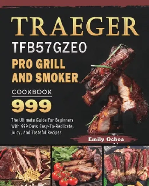 Traeger TFB57GZEO Pro Grill and Smoker Cookbook 999: The Ultimate Guide For Beginners With 999 Days Easy-To-Replicate, Juicy, And Tasteful Recipes by Emily Ochoa
