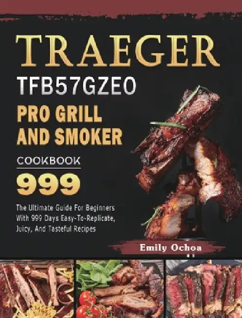 Traeger TFB57GZEO Pro Grill and Smoker Cookbook 999: The Ultimate Guide For Beginners With 999 Days Easy-To-Replicate, Juicy, And Tasteful Recipes by Emily Ochoa