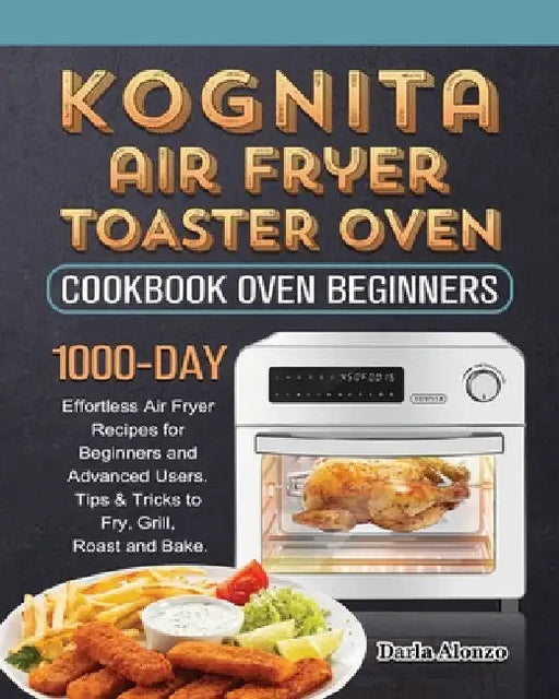 Kognita Air Fryer Toaster Oven Cookbook for Beginners: 1000-Day Effortless Air Fryer Recipes for Beginners and Advanced Users. Tips & Tricks to Fry, G by Darla Alonzo