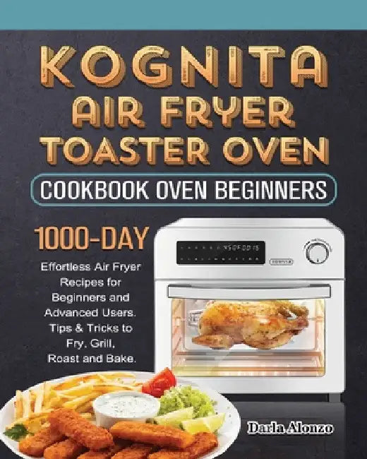Kognita Air Fryer Toaster Oven Cookbook for Beginners: 1000-Day Effortless Air Fryer Recipes for Beginners and Advanced Users. Tips & Tricks to Fry, G by Darla Alonzo