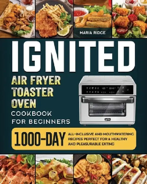 ignited Air Fryer Toaster Oven Cookbook for Beginners: 1000-Day All-inclusive and Mouthwatering Recipes Perfect for A Healthy and Pleasurable Eating by Maria Ridge