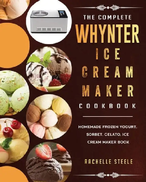 The Complete Whynter Ice Cream Maker Cookbook: Homemade Frozen Yogurt, Sorbet, Gelato, Ice Cream Maker Book by Rachelle Steele