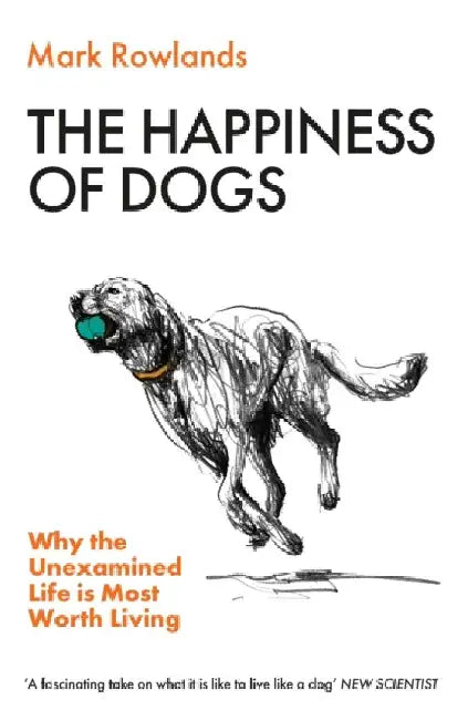 The Happiness of Dogs: Why the Unexamined Life Is Most Worth Living by Mark Rowlands