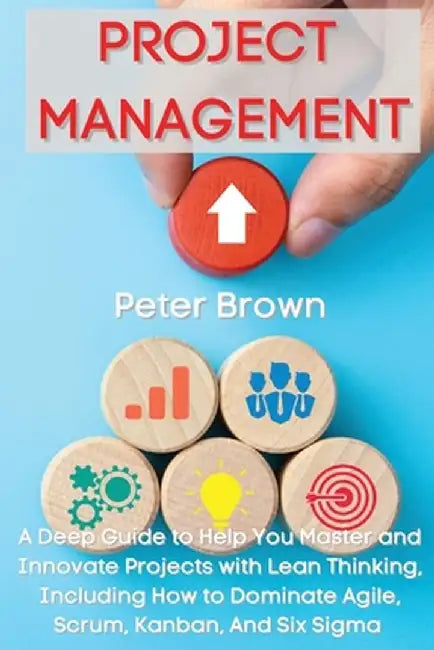 Project Management: A Deep Guide to Help You Master and Innovate Projects with Lean Thinking, Including How to Dominate Agile, Scrum, Kanb by Peter Brown
