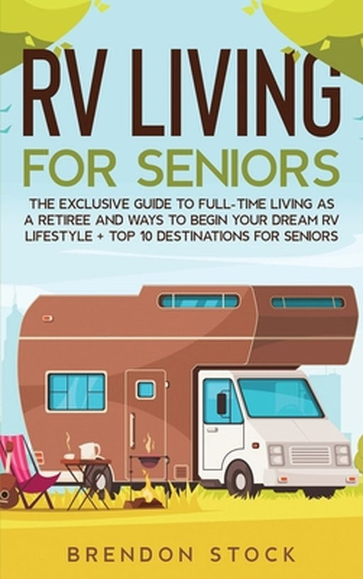 RV Living for Senior Citizens: The Exclusive Guide to Full-time RV Living as a Retiree and Ways to Begin Your Dream RV Lifestyle + Top 10 Destination by Brendon Stock
