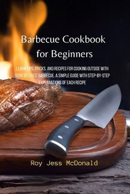 Barbecue Cookbook for Beginners: Learn Tips, Tricks, and Recipes for Cooking Outside with your Beloved Barbecue. A Simple Guide with Step-by-Step Expl by Roy Jess McDonald