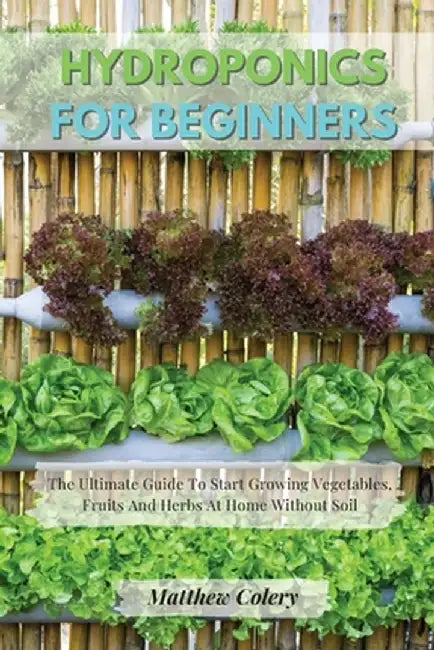 Hydroponics for Beginners: The Ultimate Guide To Start Growing Vegetables, Fruits And Herbs At Home Without Soil by Matthew Colery