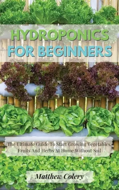 Hydroponics for Beginners: The Ultimate Guide To Start Growing Vegetables, Fruits And Herbs At Home Without Soil by Matthew Colery