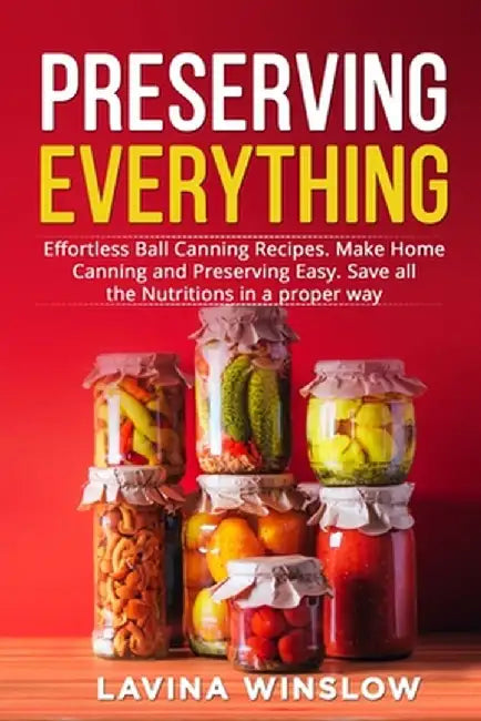 Preserving Everything: Effortless Ball Canning Recipes. Make Home Canning and Preserving Easy. Save all the Nutritions in a proper way by Lavina Winslow