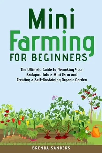 Mini Farming for Beginners: The Ultimate Guide to Remaking Your Backyard Into a Mini Farm and Creating a Self-Sustaining Organic Garden by Brenda Sanders