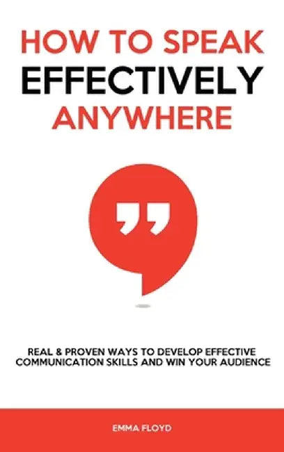 How to Speak Effectively Anywhere: Real & Proven Ways to Develop Effective Communication Skills and Win Your Audience by Emma Floyd