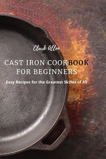 Cast Iron Cookbook for Beginners: Easy Recipes for the Greatest Skillet of All by Clark Allen
