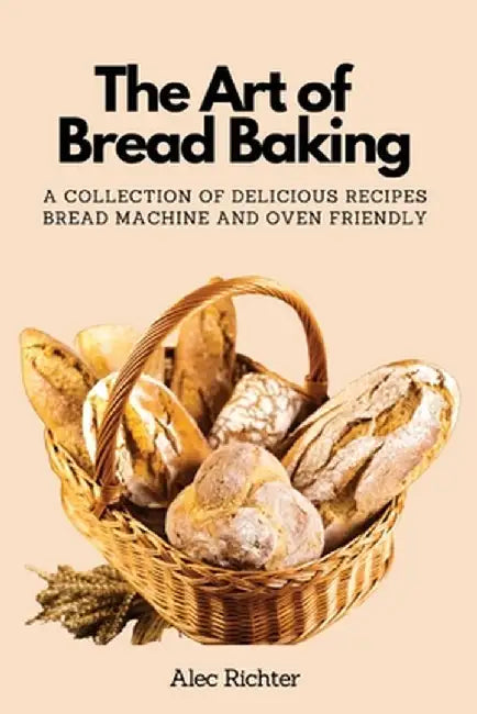 The Art of Bread Baking: A Collection of Delicious Recipes Bread Machine and Oven Friendly by Alec Richter