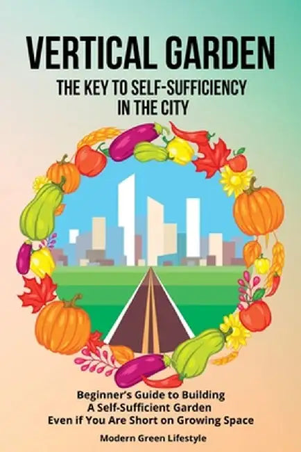 Vertical Garden The Key to Self-Sufficiency in the City: Beginner's Guide to Building a Self-Suffcient Garden Even If You Are Short on Growing Space by Modern Green Lifestyle