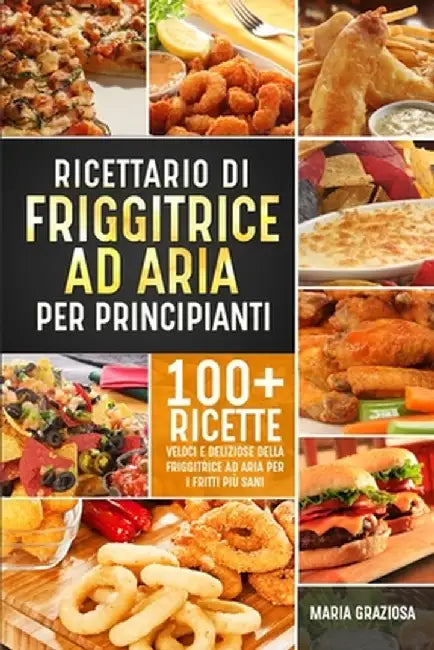 Ricettario di friggitrice ad aria per principianti: 100+ ricette veloci e deliziose della friggitrice ad aria per i fritti più sani by Maria Graziosa
